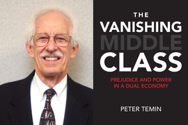 “We have a fractured society,” says MIT professor Peter Temin. “The middle class is vanishing.” His new book, “The Vanishing Middle Class: Prejudice and Power in a Dual Economy,” is being published this month by MIT Press.
